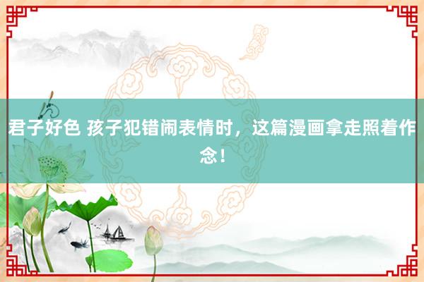 君子好色 孩子犯错闹表情时，这篇漫画拿走照着作念！