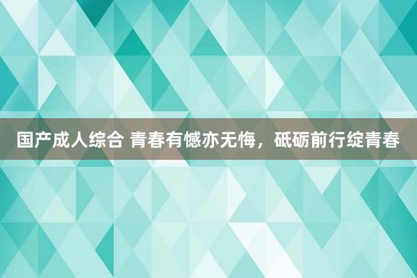 国产成人综合 青春有憾亦无悔，砥砺前行绽青春