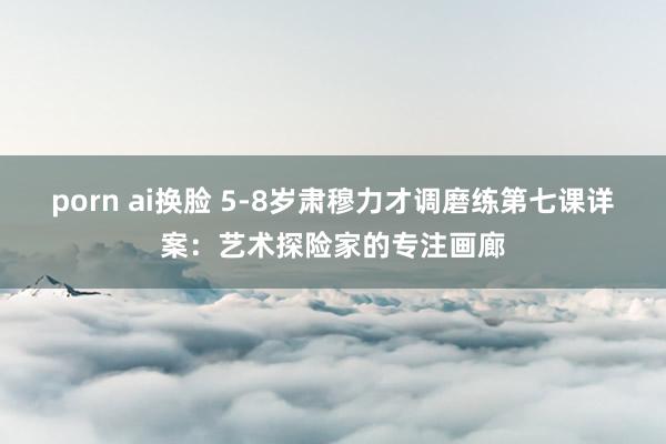 porn ai换脸 5-8岁肃穆力才调磨练第七课详案：艺术探险家的专注画廊